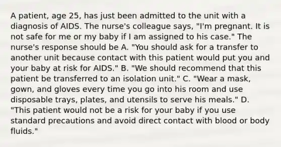 A patient, age 25, has just been admitted to the unit with a diagnosis of AIDS. The nurse's colleague says, "I'm pregnant. It is not safe for me or my baby if I am assigned to his case." The nurse's response should be A. "You should ask for a transfer to another unit because contact with this patient would put you and your baby at risk for AIDS." B. "We should recommend that this patient be transferred to an isolation unit." C. "Wear a mask, gown, and gloves every time you go into his room and use disposable trays, plates, and utensils to serve his meals." D. "This patient would not be a risk for your baby if you use standard precautions and avoid direct contact with blood or body fluids."