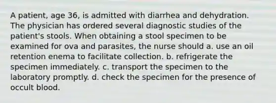 A patient, age 36, is admitted with diarrhea and dehydration. The physician has ordered several diagnostic studies of the patient's stools. When obtaining a stool specimen to be examined for ova and parasites, the nurse should a. use an oil retention enema to facilitate collection. b. refrigerate the specimen immediately. c. transport the specimen to the laboratory promptly. d. check the specimen for the presence of occult blood.