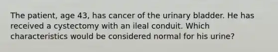 The patient, age 43, has cancer of the <a href='https://www.questionai.com/knowledge/kb9SdfFdD9-urinary-bladder' class='anchor-knowledge'>urinary bladder</a>. He has received a cystectomy with an ileal conduit. Which characteristics would be considered normal for his urine?