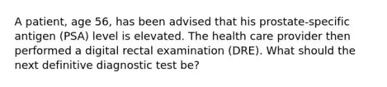 A patient, age 56, has been advised that his prostate-specific antigen (PSA) level is elevated. The health care provider then performed a digital rectal examination (DRE). What should the next definitive diagnostic test be?