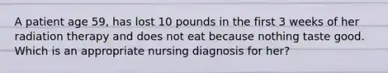 A patient age 59, has lost 10 pounds in the first 3 weeks of her radiation therapy and does not eat because nothing taste good. Which is an appropriate nursing diagnosis for her?