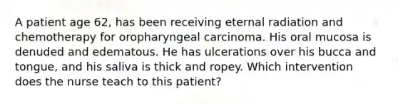 A patient age 62, has been receiving eternal radiation and chemotherapy for oropharyngeal carcinoma. His oral mucosa is denuded and edematous. He has ulcerations over his bucca and tongue, and his saliva is thick and ropey. Which intervention does the nurse teach to this patient?