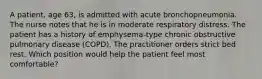 A patient, age 63, is admitted with acute bronchopneumonia. The nurse notes that he is in moderate respiratory distress. The patient has a history of emphysema-type chronic obstructive pulmonary disease (COPD). The practitioner orders strict bed rest. Which position would help the patient feel most comfortable?