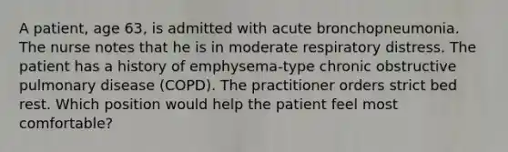 A patient, age 63, is admitted with acute bronchopneumonia. The nurse notes that he is in moderate respiratory distress. The patient has a history of emphysema-type chronic obstructive pulmonary disease (COPD). The practitioner orders strict bed rest. Which position would help the patient feel most comfortable?