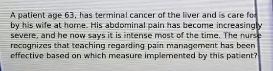 A patient age 63, has terminal cancer of the liver and is care for by his wife at home. His abdominal pain has become increasingly severe, and he now says it is intense most of the time. The nurse recognizes that teaching regarding pain management has been effective based on which measure implemented by this patient?