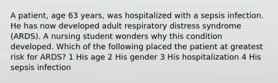 A patient, age 63 years, was hospitalized with a sepsis infection. He has now developed adult respiratory distress syndrome (ARDS). A nursing student wonders why this condition developed. Which of the following placed the patient at greatest risk for ARDS? 1 His age 2 His gender 3 His hospitalization 4 His sepsis infection