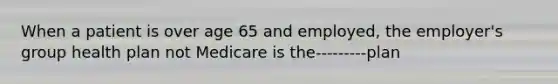 When a patient is over age 65 and employed, the employer's group health plan not Medicare is the---------plan