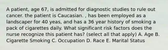 A patient, age 67, is admitted for diagnostic studies to rule out cancer. the patient is Caucasian. , has been employed as a landscaper for 40 yeas, and has a 36 year history of smoking a pack of cigarettes daily. What significant risk factors does the nurse recognize this patient has? (select all that apply) A. Age B. Cigarette Smoking C. Occupation D. Race E. Marital Status