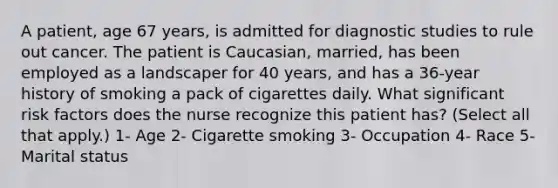 A patient, age 67 years, is admitted for diagnostic studies to rule out cancer. The patient is Caucasian, married, has been employed as a landscaper for 40 years, and has a 36-year history of smoking a pack of cigarettes daily. What significant risk factors does the nurse recognize this patient has? (Select all that apply.) 1- Age 2- Cigarette smoking 3- Occupation 4- Race 5- Marital status