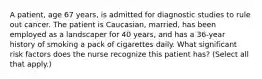 A patient, age 67 years, is admitted for diagnostic studies to rule out cancer. The patient is Caucasian, married, has been employed as a landscaper for 40 years, and has a 36-year history of smoking a pack of cigarettes daily. What significant risk factors does the nurse recognize this patient has? (Select all that apply.)