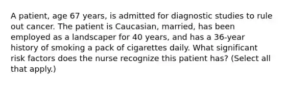 A patient, age 67 years, is admitted for diagnostic studies to rule out cancer. The patient is Caucasian, married, has been employed as a landscaper for 40 years, and has a 36-year history of smoking a pack of cigarettes daily. What significant risk factors does the nurse recognize this patient has? (Select all that apply.)