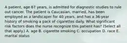 A patient, age 67 years, is admitted for diagnostic studies to rule out cancer. The patient is Caucasian, married, has been employed as a landscaper for 40 years, and has a 36-year history of smoking a pack of cigarettes daily. What significant risk factors does the nurse recognize this patient has? (Select all that apply.) A. age B. cigarette smoking C. occupation D. race E. marital status