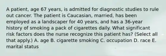 A patient, age 67 years, is admitted for diagnostic studies to rule out cancer. The patient is Caucasian, married, has been employed as a landscaper for 40 years, and has a 36-year history of smoking a pack of cigarettes daily. What significant risk factors does the nurse recognize this patient has? (Select all that apply.) A. age B. cigarette smoking C. occupation D. race E. marital status