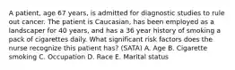 A patient, age 67 years, is admitted for diagnostic studies to rule out cancer. The patient is Caucasian, has been employed as a landscaper for 40 years, and has a 36 year history of smoking a pack of cigarettes daily. What significant risk factors does the nurse recognize this patient has? (SATA) A. Age B. Cigarette smoking C. Occupation D. Race E. Marital status