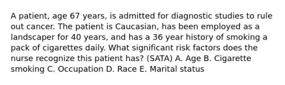 A patient, age 67 years, is admitted for diagnostic studies to rule out cancer. The patient is Caucasian, has been employed as a landscaper for 40 years, and has a 36 year history of smoking a pack of cigarettes daily. What significant risk factors does the nurse recognize this patient has? (SATA) A. Age B. Cigarette smoking C. Occupation D. Race E. Marital status