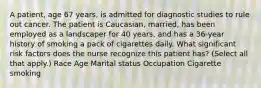 A patient, age 67 years, is admitted for diagnostic studies to rule out cancer. The patient is Caucasian, married, has been employed as a landscaper for 40 years, and has a 36-year history of smoking a pack of cigarettes daily. What significant risk factors does the nurse recognize this patient has? (Select all that apply.) Race Age Marital status Occupation Cigarette smoking