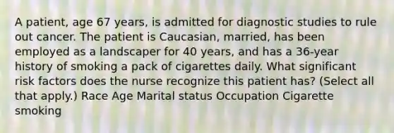 A patient, age 67 years, is admitted for diagnostic studies to rule out cancer. The patient is Caucasian, married, has been employed as a landscaper for 40 years, and has a 36-year history of smoking a pack of cigarettes daily. What significant risk factors does the nurse recognize this patient has? (Select all that apply.) Race Age Marital status Occupation Cigarette smoking