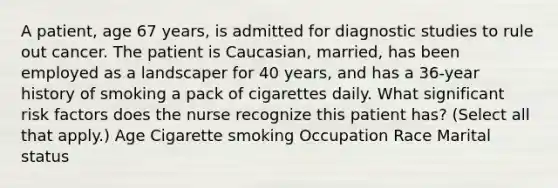 A patient, age 67 years, is admitted for diagnostic studies to rule out cancer. The patient is Caucasian, married, has been employed as a landscaper for 40 years, and has a 36-year history of smoking a pack of cigarettes daily. What significant risk factors does the nurse recognize this patient has? (Select all that apply.) Age Cigarette smoking Occupation Race Marital status