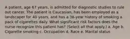 A patient, age 67 years, is admitted for diagnostic studies to rule out cancer. The patient is Caucasian, has been employed as a landscaper for 40 years, and has a 36-year history of smoking a pack of cigarettes daily. What significant risk factors does the nurse recognize this patient has? (Select all that apply.) a. Age b. Cigarette smoking c. Occupation d. Race e. Marital status