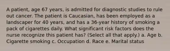 A patient, age 67 years, is admitted for diagnostic studies to rule out cancer. The patient is Caucasian, has been employed as a landscaper for 40 years, and has a 36-year history of smoking a pack of cigarettes daily. What significant risk factors does the nurse recognize this patient has? (Select all that apply.) a. Age b. Cigarette smoking c. Occupation d. Race e. Marital status