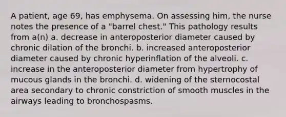 A patient, age 69, has emphysema. On assessing him, the nurse notes the presence of a "barrel chest." This pathology results from a(n) a. decrease in anteroposterior diameter caused by chronic dilation of the bronchi. b. increased anteroposterior diameter caused by chronic hyperinflation of the alveoli. c. increase in the anteroposterior diameter from hypertrophy of mucous glands in the bronchi. d. widening of the sternocostal area secondary to chronic constriction of smooth muscles in the airways leading to bronchospasms.