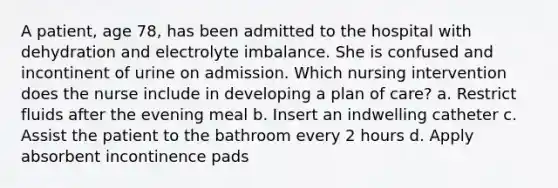 A patient, age 78, has been admitted to the hospital with dehydration and electrolyte imbalance. She is confused and incontinent of urine on admission. Which nursing intervention does the nurse include in developing a plan of care? a. Restrict fluids after the evening meal b. Insert an indwelling catheter c. Assist the patient to the bathroom every 2 hours d. Apply absorbent incontinence pads