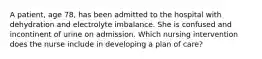 A patient, age 78, has been admitted to the hospital with dehydration and electrolyte imbalance. She is confused and incontinent of urine on admission. Which nursing intervention does the nurse include in developing a plan of care?