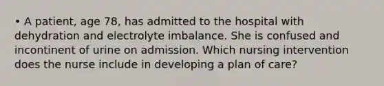 • A patient, age 78, has admitted to the hospital with dehydration and electrolyte imbalance. She is confused and incontinent of urine on admission. Which nursing intervention does the nurse include in developing a plan of care?