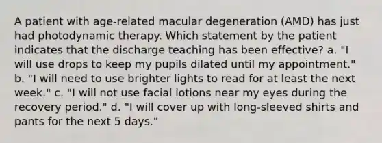 A patient with age-related macular degeneration (AMD) has just had photodynamic therapy. Which statement by the patient indicates that the discharge teaching has been effective? a. "I will use drops to keep my pupils dilated until my appointment." b. "I will need to use brighter lights to read for at least the next week." c. "I will not use facial lotions near my eyes during the recovery period." d. "I will cover up with long-sleeved shirts and pants for the next 5 days."