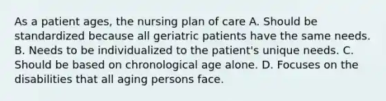 As a patient ages, the nursing plan of care A. Should be standardized because all geriatric patients have the same needs. B. Needs to be individualized to the patient's unique needs. C. Should be based on chronological age alone. D. Focuses on the disabilities that all aging persons face.