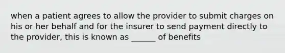 when a patient agrees to allow the provider to submit charges on his or her behalf and for the insurer to send payment directly to the provider, this is known as ______ of benefits