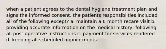 when a patient agrees to the dental hygiene treatment plan and signs the informed consent, the patients responsiblities included all of the following except? a. maintain a 6 month recare visit b. providing accurate information on the medical history; following all post operative instructions c. payment for services rendered d. keeping all scheduled appointments