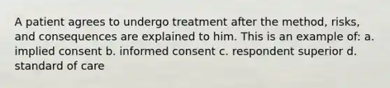 A patient agrees to undergo treatment after the method, risks, and consequences are explained to him. This is an example of: a. implied consent b. informed consent c. respondent superior d. standard of care