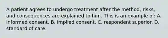 A patient agrees to undergo treatment after the method, risks, and consequences are explained to him. This is an example of: A. informed consent. B. implied consent. C. respondent superior. D. standard of care.