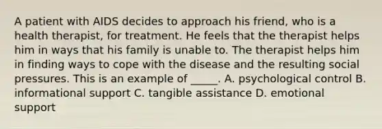 A patient with AIDS decides to approach his friend, who is a health therapist, for treatment. He feels that the therapist helps him in ways that his family is unable to. The therapist helps him in finding ways to cope with the disease and the resulting social pressures. This is an example of _____. A. psychological control B. informational support C. tangible assistance D. emotional support