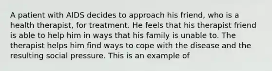 A patient with AIDS decides to approach his friend, who is a health therapist, for treatment. He feels that his therapist friend is able to help him in ways that his family is unable to. The therapist helps him find ways to cope with the disease and the resulting social pressure. This is an example of