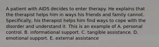 A patient with AIDS decides to enter therapy. He explains that the therapist helps him in ways his friends and family cannot. Specifically, his therapist helps him find ways to cope with the disorder and understand it. This is an example of A. personal control. B. informational support. C. tangible assistance. D. emotional support. E. external assistance