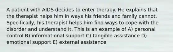 A patient with AIDS decides to enter therapy. He explains that the therapist helps him in ways his friends and family cannot. Specifically, his therapist helps him find ways to cope with the disorder and understand it. This is an example of A) personal control B) informational support C) tangible assistance D) emotional support E) external assistance