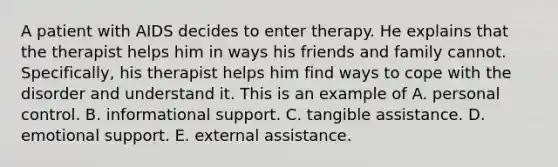 A patient with AIDS decides to enter therapy. He explains that the therapist helps him in ways his friends and family cannot. Specifically, his therapist helps him find ways to cope with the disorder and understand it. This is an example of A. personal control. B. informational support. C. tangible assistance. D. emotional support. E. external assistance.