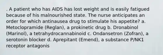 . A patient who has AIDS has lost weight and is easily fatigued because of his malnourished state. The nurse anticipates an order for which antinausea drug to stimulate his appetite? a. Metoclopramide (Reglan), a prokinetic drug b. Dronabinol (Marinol), a tetrahydrocannabinoid c. Ondansetron (Zofran), a serotonin blocker d. Aprepitant (Emend), a substance P/NK1 receptor antagonis