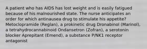 A patient who has AIDS has lost weight and is easily fatigued because of his malnourished state. The nurse anticipates an order for which antinausea drug to stimulate his appetite? Metoclopramide (Reglan), a prokinetic drug Dronabinol (Marinol), a tetrahydrocannabinoid Ondansetron (Zofran), a serotonin blocker Aprepitant (Emend), a substance P/NK1 receptor antagonist