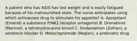 A patient who has AIDS has lost weight and is easily fatigued because of his malnourished state. The nurse anticipates using which antinausea drug to stimulate his appetite? A. Aprepitant (Emend) a substance P/NK1 receptor antagonist B. Dronabinol (Marinol), a tetrahydrocanna binoid C. Ondansetron (Zofran), a serotonin blocker D. Metoclopramide (Reglan), a prokinetic drug