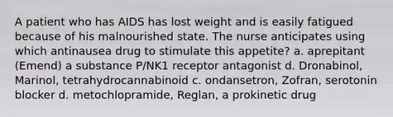 A patient who has AIDS has lost weight and is easily fatigued because of his malnourished state. The nurse anticipates using which antinausea drug to stimulate this appetite? a. aprepitant (Emend) a substance P/NK1 receptor antagonist d. Dronabinol, Marinol, tetrahydrocannabinoid c. ondansetron, Zofran, serotonin blocker d. metochlopramide, Reglan, a prokinetic drug