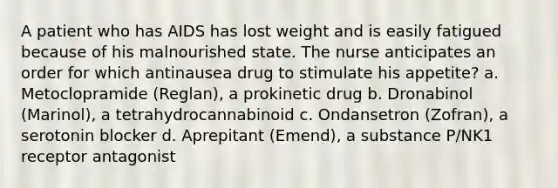 A patient who has AIDS has lost weight and is easily fatigued because of his malnourished state. The nurse anticipates an order for which antinausea drug to stimulate his appetite? a. Metoclopramide (Reglan), a prokinetic drug b. Dronabinol (Marinol), a tetrahydrocannabinoid c. Ondansetron (Zofran), a serotonin blocker d. Aprepitant (Emend), a substance P/NK1 receptor antagonist