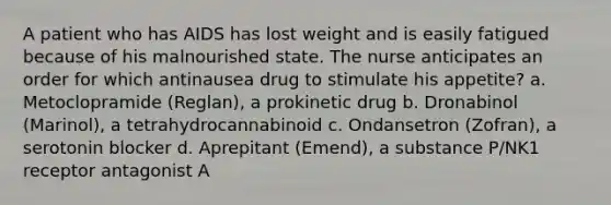 A patient who has AIDS has lost weight and is easily fatigued because of his malnourished state. The nurse anticipates an order for which antinausea drug to stimulate his appetite? a. Metoclopramide (Reglan), a prokinetic drug b. Dronabinol (Marinol), a tetrahydrocannabinoid c. Ondansetron (Zofran), a serotonin blocker d. Aprepitant (Emend), a substance P/NK1 receptor antagonist A