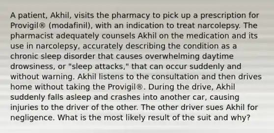 A patient, Akhil, visits the pharmacy to pick up a prescription for Provigil® (modafinil), with an indication to treat narcolepsy. The pharmacist adequately counsels Akhil on the medication and its use in narcolepsy, accurately describing the condition as a chronic sleep disorder that causes overwhelming daytime drowsiness, or "sleep attacks," that can occur suddenly and without warning. Akhil listens to the consultation and then drives home without taking the Provigil®. During the drive, Akhil suddenly falls asleep and crashes into another car, causing injuries to the driver of the other. The other driver sues Akhil for negligence. What is the most likely result of the suit and why?