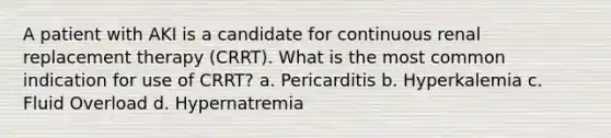 A patient with AKI is a candidate for continuous renal replacement therapy (CRRT). What is the most common indication for use of CRRT? a. Pericarditis b. Hyperkalemia c. Fluid Overload d. Hypernatremia