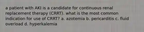 a patient with AKI is a candidate for continuous renal replacement therapy (CRRT). what is the most common indication for use of CRRT? a. azotemia b. pericarditis c. fluid overload d. hyperkalemia