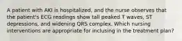 A patient with AKI is hospitalized, and the nurse observes that the patient's ECG readings show tall peaked T waves, ST depressions, and widening QRS complex. Which nursing interventions are appropriate for inclusing in the treatment plan?