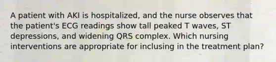 A patient with AKI is hospitalized, and the nurse observes that the patient's ECG readings show tall peaked T waves, ST depressions, and widening QRS complex. Which nursing interventions are appropriate for inclusing in the treatment plan?